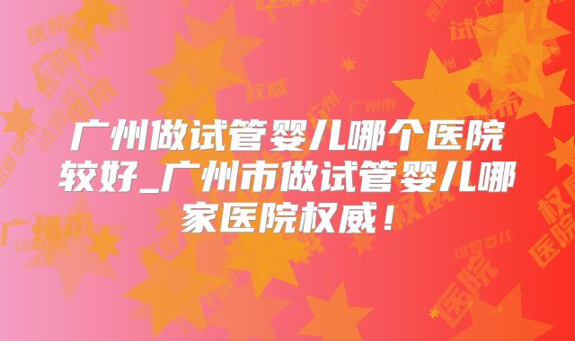 广州做试管婴儿哪个医院较好_广州市做试管婴儿哪家医院权威！