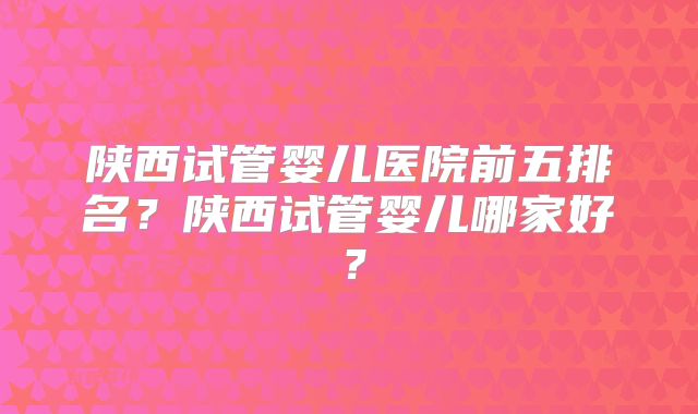 陕西试管婴儿医院前五排名？陕西试管婴儿哪家好？