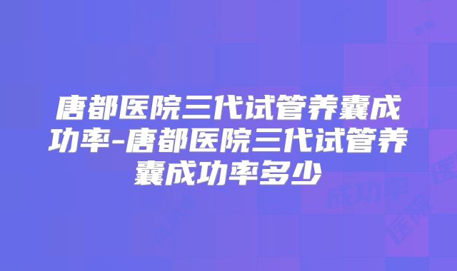 唐都医院三代试管养囊成功率-唐都医院三代试管养囊成功率多少