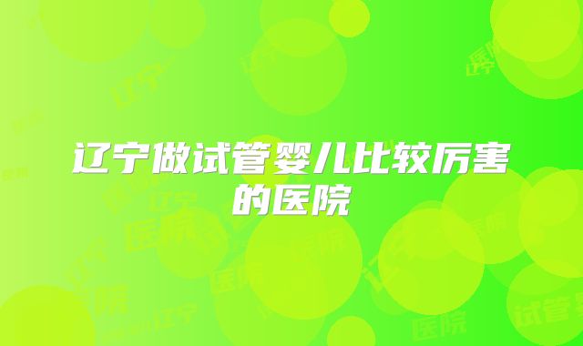 辽宁做试管婴儿比较厉害的医院