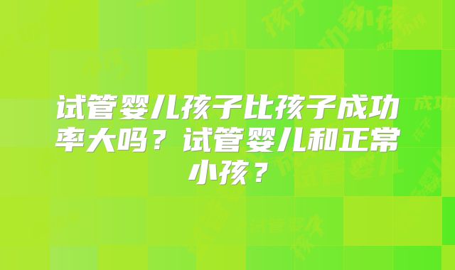 试管婴儿孩子比孩子成功率大吗？试管婴儿和正常小孩？