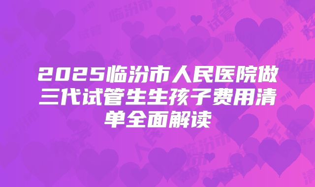 2025临汾市人民医院做三代试管生生孩子费用清单全面解读