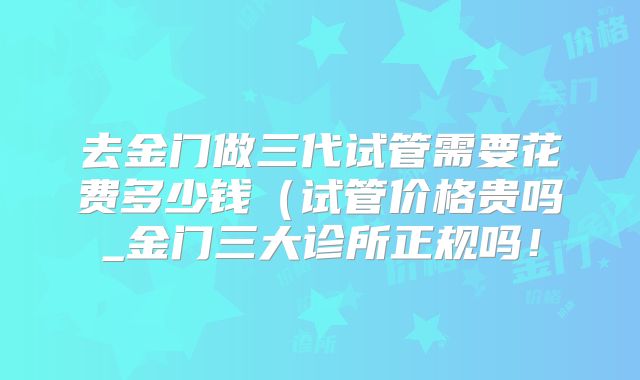 去金门做三代试管需要花费多少钱（试管价格贵吗_金门三大诊所正规吗！