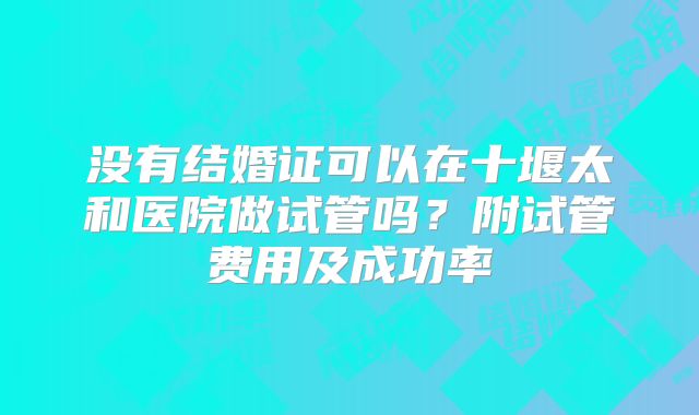 没有结婚证可以在十堰太和医院做试管吗?附试管费用及成功率