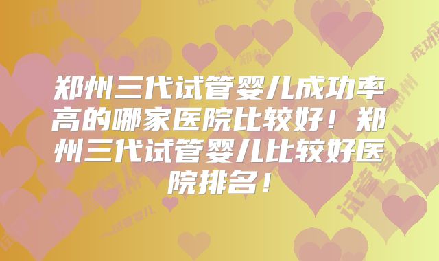 郑州三代试管婴儿成功率高的哪家医院比较好!郑州三代试管婴儿比较好医院排名!