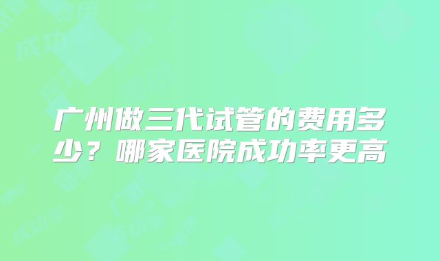 广州做三代试管的费用多少？哪家医院成功率更高