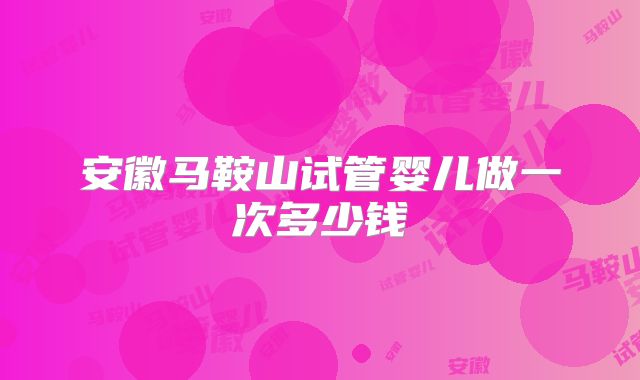 安徽马鞍山试管婴儿做一次多少钱
