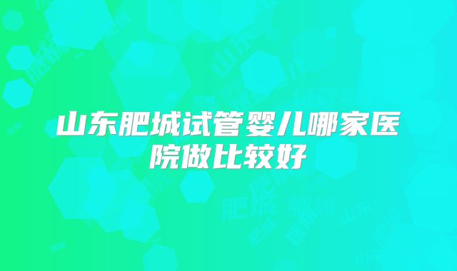 山东肥城试管婴儿哪家医院做比较好