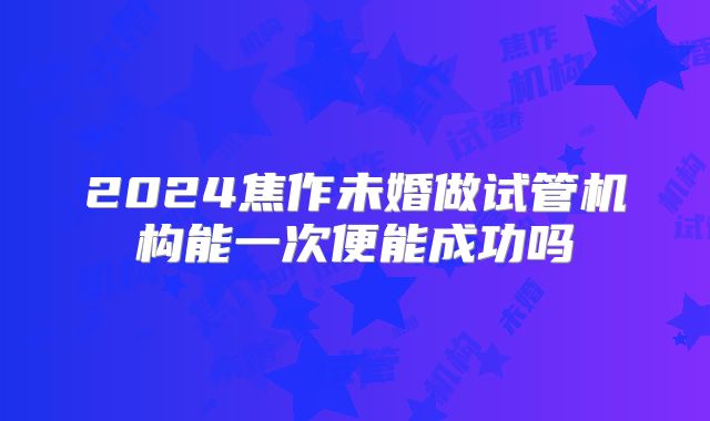 2024焦作未婚做试管机构能一次便能成功吗