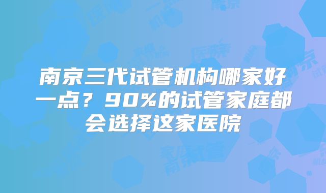 南京三代试管机构哪家好一点？90%的试管家庭都会选择这家医院