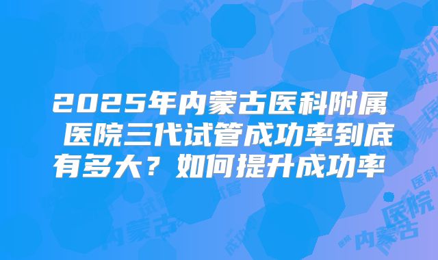 2025年内蒙古医科附属 医院三代试管成功率到底有多大？如何提升成功率