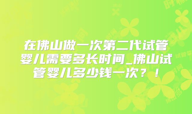 在佛山做一次第二代试管婴儿需要多长时间_佛山试管婴儿多少钱一次？！