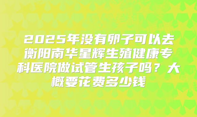 2025年没有卵子可以去衡阳南华星辉生殖健康专科医院做试管生孩子吗？大概要花费多少钱