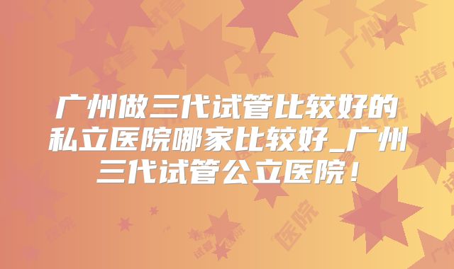 广州做三代试管比较好的私立医院哪家比较好_广州三代试管公立医院！