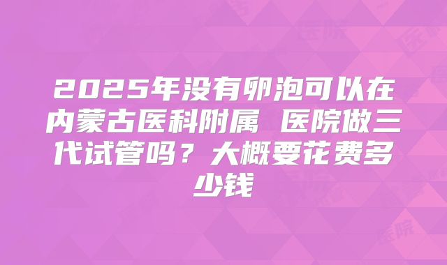 2025年没有卵泡可以在内蒙古医科附属 医院做三代试管吗？大概要花费多少钱