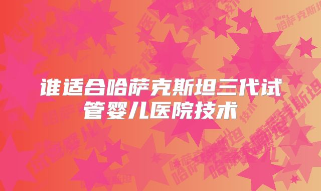 谁适合哈萨克斯坦三代试管婴儿医院技术