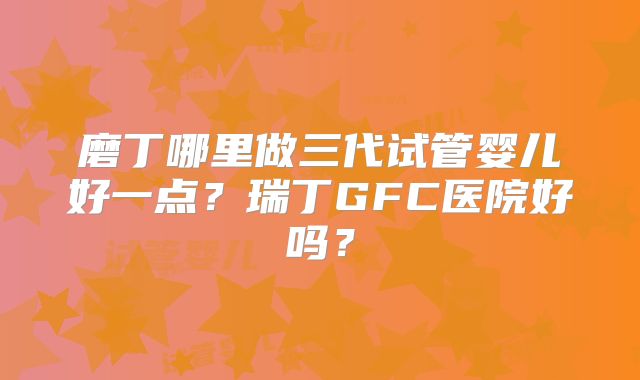 磨丁哪里做三代试管婴儿好一点?瑞丁GFC医院好吗?