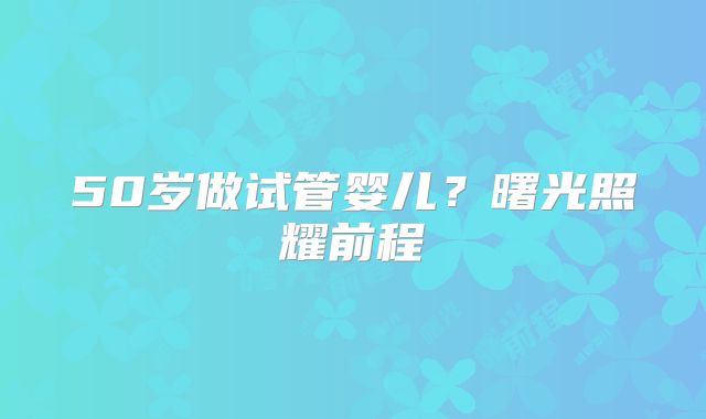 50岁做试管婴儿?曙光照耀前程