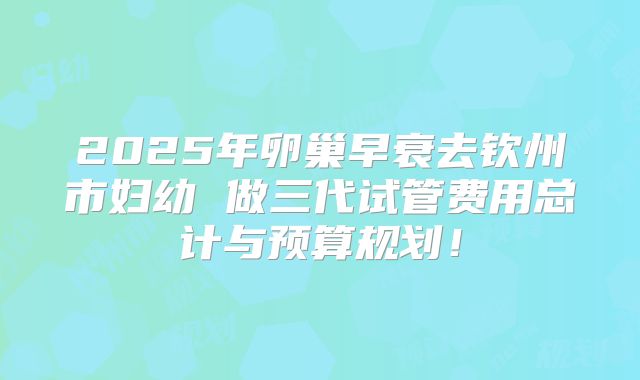 2025年卵巢早衰去钦州市妇幼 做三代试管费用总计与预算规划！