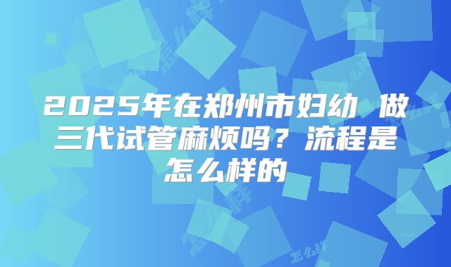 2025年在郑州市妇幼 做三代试管麻烦吗？流程是怎么样的