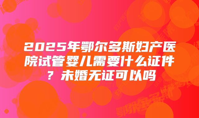 2025年鄂尔多斯妇产医院试管婴儿需要什么证件？未婚无证可以吗
