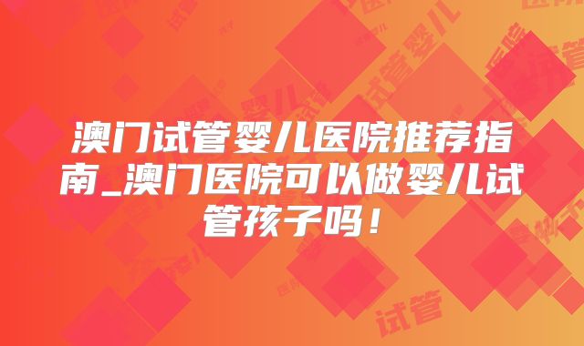 澳门试管婴儿医院推荐指南_澳门医院可以做婴儿试管孩子吗！