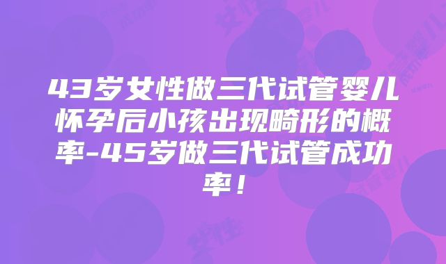 43岁女性做三代试管婴儿怀孕后小孩出现畸形的概率-45岁做三代试管成功率!
