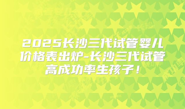 2025长沙三代试管婴儿价格表出炉-长沙三代试管高成功率生孩子！