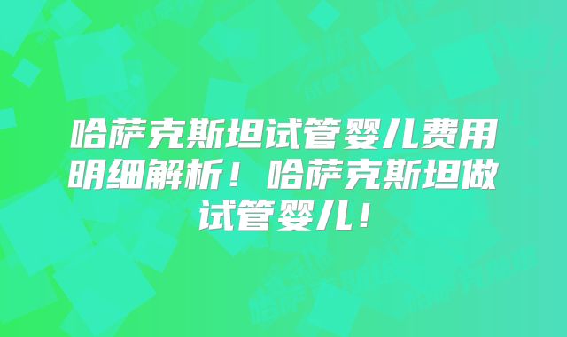 哈萨克斯坦试管婴儿费用明细解析！哈萨克斯坦做试管婴儿！