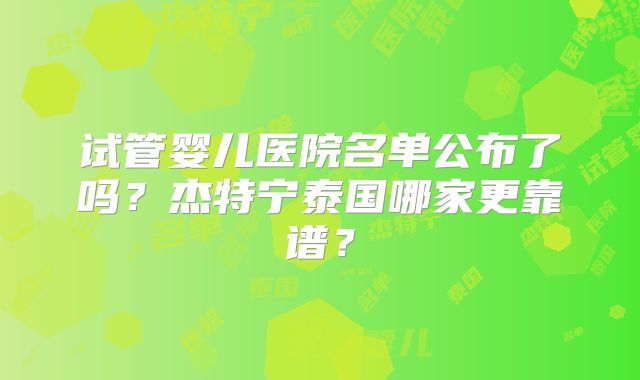 试管婴儿医院名单公布了吗？杰特宁泰国哪家更靠谱？