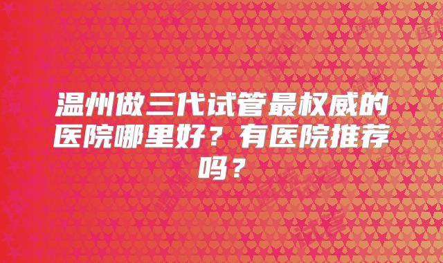 温州做三代试管最权威的医院哪里好？有医院推荐吗？
