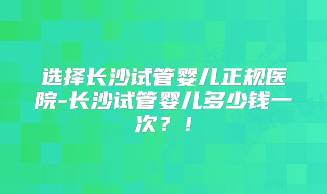 选择长沙试管婴儿正规医院-长沙试管婴儿多少钱一次?!