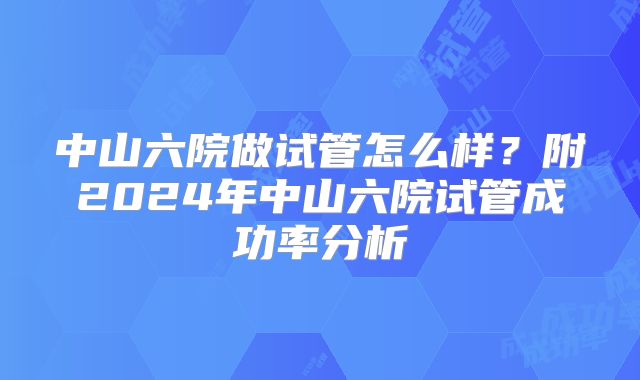 中山六院做试管怎么样?附2024年中山六院试管成功率分析