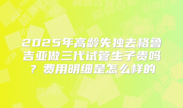 2025年高龄失独去格鲁吉亚做三代试管生子贵吗？费用明细是怎么样的