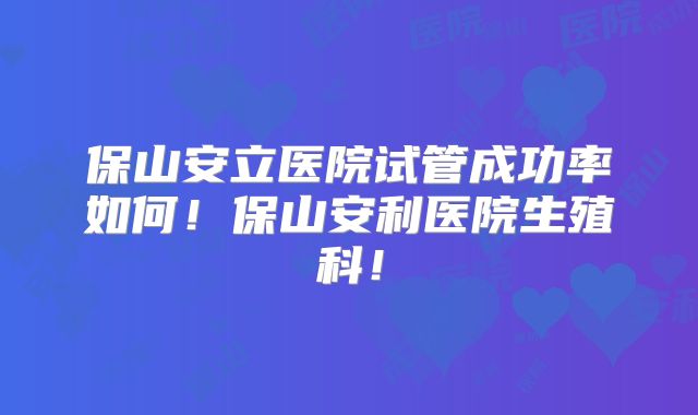 保山安立医院试管成功率如何！保山安利医院生殖科！