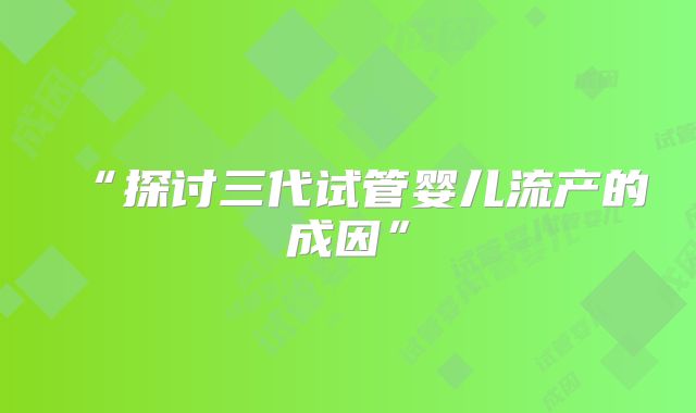“探讨三代试管婴儿流产的成因”