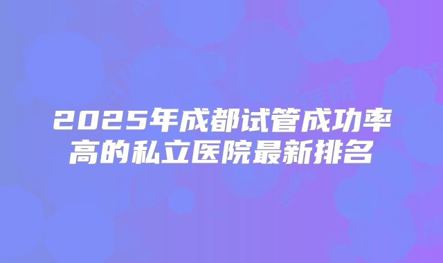 2025年成都试管成功率高的私立医院最新排名