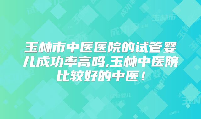 玉林市中医医院的试管婴儿成功率高吗,玉林中医院比较好的中医！