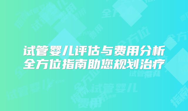 试管婴儿评估与费用分析全方位指南助您规划治疗