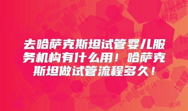 去哈萨克斯坦试管婴儿服务机构有什么用！哈萨克斯坦做试管流程多久！