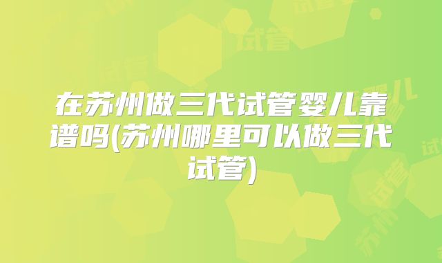 在苏州做三代试管婴儿靠谱吗(苏州哪里可以做三代试管)