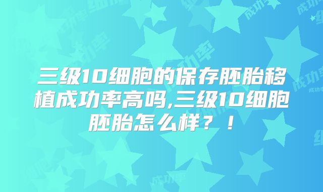 三级10细胞的保存胚胎移植成功率高吗,三级10细胞胚胎怎么样?!