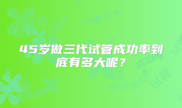 45岁做三代试管成功率到底有多大呢？