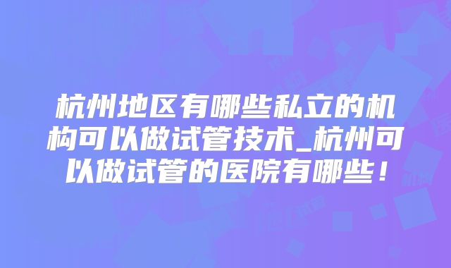 杭州地区有哪些私立的机构可以做试管技术_杭州可以做试管的医院有哪些！