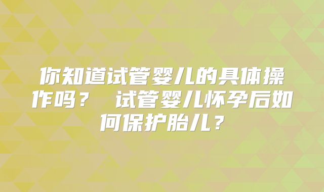你知道试管婴儿的具体操作吗? 试管婴儿怀孕后如何保护胎儿?