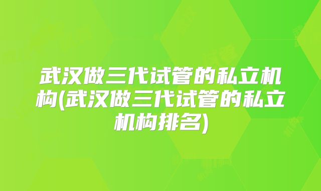 武汉做三代试管的私立机构(武汉做三代试管的私立机构排名)