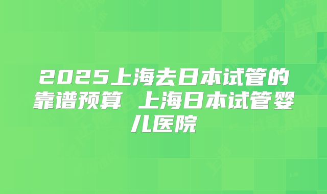 2025上海去日本试管的靠谱预算 上海日本试管婴儿医院