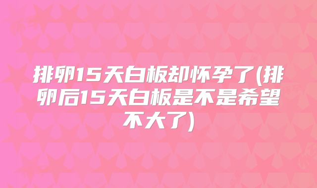 排卵15天白板却怀孕了(排卵后15天白板是不是希望不大了)