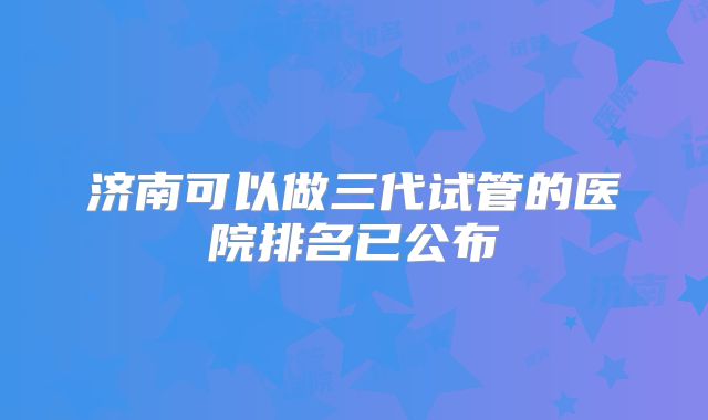 济南可以做三代试管的医院排名已公布