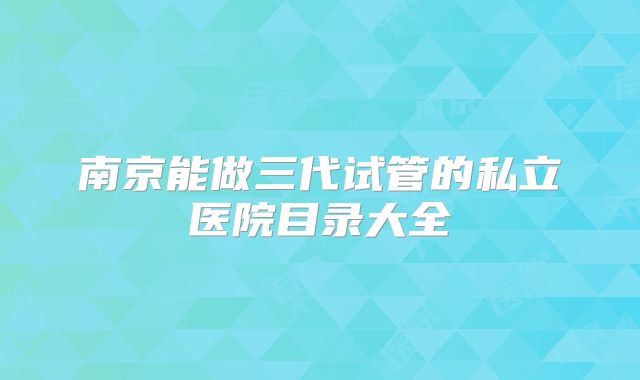 南京能做三代试管的私立医院目录大全